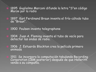 1895 Guglielmo Marconi difunde la letra "S"en código Morse por la radio1897 Karl Ferdinand Braun inventa el frío-cátodo tubo de "Braun".1900 Poulsen inventa telegraphone1904 Juan A. Fleming inventa el tubo de vacío para detectar las ondas de radio.1906 J. Estuardo Blockton crea la película primero animada1911 Se incorpora la computación tabulando Recording Corporation (IBM posterior) después de que Hollerith venda a su compañía.
