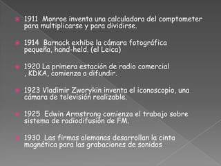 1911  Monroe inventa una calculadora del comptometer para multiplicarse y para dividirse.1914  Barnack exhibe la cámara fotográfica pequeña, hand-held. (el Leica)1920 La primera estación de radio comercial , KDKA, comienza a difundir.1923 Vladimir Zworykin inventa el iconoscopio, una cámara de televisión realizable.1925 Edwin Armstrong comienza el trabajo sobre sistema de radiodifusión de FM.1930 Las firmas alemanas desarrollan la cinta magnética para las grabaciones de sonidos
