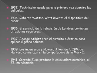1932 Technicolor usado para la primera vez adentro las películas.1934 Roberto Watson-Watt inventa el dispositivo del radar.1936 El servicio de la televisión de Londres comienza difusiones regulares.1937  George Stibitz crea el circuito eléctrico para aplicar álgebra boleana1939 Los ingenieros y Howard Aiken de la IBM de Harvard comienzan en la computadora de la Mark I.1941 Conrado Zuse produce la calculadora numérica, el Z3, en Alemania.