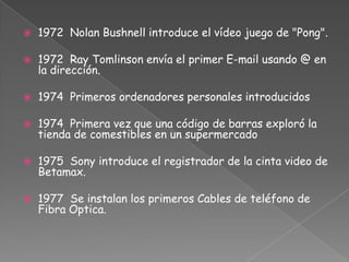 1972 Nolan Bushnell introduce el vídeo juego de "Pong".1972  Ray Tomlinson envía el primer E-mail usando @ en la dirección.1974 Primeros ordenadores personales introducidos1974 Primera vez que una código de barras exploró la tienda de comestibles en un supermercado1975  Sony introduce el registrador de la cinta video de Betamax.1977 Se instalan los primeros Cables de teléfono de Fibra Optica.