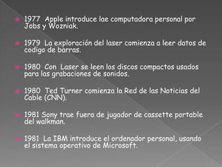 1977  Apple introduce lae computadora personal por Jobs y Wozniak.1979 La exploración del laser comienza a leer datos de codigo de barras.1980  Con  Laser se leen los discos compactos usados para las grabaciones de sonidos.1980 Ted Turner comienza la Red de las Noticias del Cable (CNN).1981 Sony trae fuera de jugador de cassette portable del walkman.1981 La IBM introduce el ordenador personal, usando el sistema operativo de Microsoft.