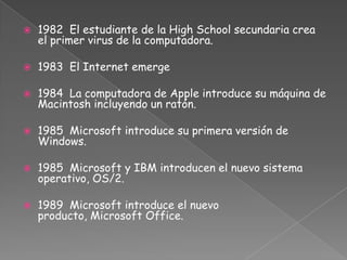 1982  El estudiante de la High School secundaria crea el primer virus de la computadora.1983  El Internet emerge1984  La computadora de Apple introduce su máquina de Macintosh incluyendo un ratón.1985 Microsoft introduce su primera versión de Windows.1985  Microsoft y IBM introducen el nuevo sistema operativo, OS/2.1989  Microsoft introduce el nuevo producto, Microsoft Office.