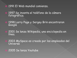 1991 El Web mundial comienza.1997 Se inventa el teléfono de la cámara fotográfica.1998 Larry Page y Sergey Brin encontraron Google2001 Se lanza Wikipedia, una enciclopedia en línea.2003 MySpace es creado por los empleados del Universe2005 Se lanza Youtube