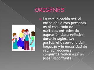 ORIGENESLa comunicación actual entre dos o mas personas es el resultado de múltiples métodos de expresión desarrollados durante siglos. Los gestos, el desarrollo del lenguaje y la necesidad de realizar acciones conjuntas tienen aquí un papel importante.