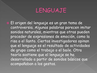 LENGUAJEEl origen del lenguaje es un gran tema de controversia. Algunas palabras parecen imitar sonidos naturales, mientras que otras pueden proceder de expresiones de emoción, como la risa o el llanto. Ciertos investigadores opinan que el lenguaje es el resultado de actividades de grupo como el trabajo o el baile. Otra teoría sostiene que el lenguaje se ha desarrollado a partir de sonidos básicos que acompañaban a los gestos.