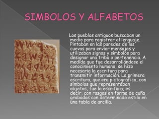 SIMBOLOS Y ALFABETOS     Los pueblos antiguos buscaban un medio para registrar el lenguaje. Pintaban en las paredes de las cuevas para enviar mensajes y utilizaban signos y símbolos para designar una tribu o pertenencia. A medida que fue desarrollándose el conocimiento humano, se hizo necesaria la escritura para transmitir información. La primera escritura, que era pictográfica, con símbolos que representaban objetos, fue la escritura, es decir, con rasgos en forma de cuña grabados con determinado estilo en una tabla de arcilla. 