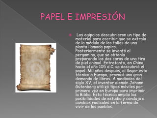  PAPEL E IMPRESIÓN  Los egipcios descubrieron un tipo de material para escribir que se extraía de la médula de los tallos de una planta llamada papiro. Posteriormente se inventó el pergamino, que se obtenía preparando las dos caras de una tira de piel animal. Entretanto, en China, hacia el año 105 d.C. se descubrió el papel. Mil años después, al llegar esta técnica a Europa, provocó una gran demanda de libros. A mediados del siglo XV, el inventor alemán Johann Gutenberg utilizó tipos móviles por primera vez en Europa para imprimir la Biblia. Esta técnica amplió las posibilidades de estudio y condujo a cambios radicales en la forma de vivir de los pueblos.