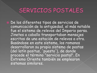 SERVICIOS POSTALES De los diferentes tipos de servicios de comunicación de la antigüedad, el más notable fue el sistema de relevos del Imperio persa. Jinetes a caballo transportaban mensajes escritos de una estación de relevos a otra. Basándose en este sistema, los romanos desarrollaron su propio sistema de postas (del latín positus, 'puesto'), de donde procede el término "servicio postal". En Extremo Oriente también se emplearon sistemas similares.