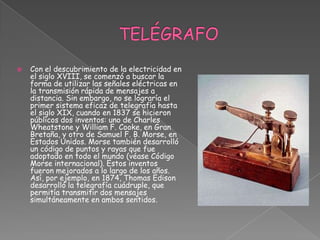  TELÉGRAFO Con el descubrimiento de la electricidad en el siglo XVIII, se comenzó a buscar la forma de utilizar las señales eléctricas en la transmisión rápida de mensajes a distancia. Sin embargo, no se lograría el primer sistema eficaz de telegrafía hasta el siglo XIX, cuando en 1837 se hicieron públicos dos inventos: uno de Charles Wheatstone y William F. Cooke, en Gran Bretaña, y otro de Samuel F. B. Morse, en Estados Unidos. Morse también desarrolló un código de puntos y rayas que fue adoptado en todo el mundo (véase Código Morse internacional). Estos inventos fueron mejorados a lo largo de los años. Así, por ejemplo, en 1874, Thomas Edison desarrolló la telegrafía cuádruple, que permitía transmitir dos mensajes simultáneamente en ambos sentidos. 