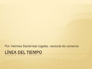 Línea del tiempo Por: Hermes Daniel leal rúgeles. nacional de comercio 