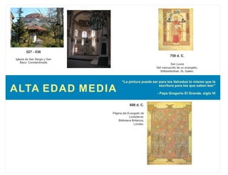 “La pintura puede ser para los iletrados lo mismo que la
escritura para los que saben leer”
- Papa Gregorio El Grande, siglo VI
527 - 536
Iglesia de San Sergio y San
Baco, Constantinopla
ALTA EDAD MEDIA
698 d. C.
Página del Evangelio de
Lindisfarne;
Biblioteca Británica,
Londes.
750 d. C.
San Lucas
Del manuscrito de un evangelio;
Stiftsbibliothek, St. Gallen.
 