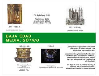 BAJA EDAD
MEDIA: GÓTICO
14 de julio de 1140
Nacimiento de la
arquitectura gótica
en el norte de Francia
1140 d.C.
Vitrales góticos
Coro superior de la Basílica de Saint-Denis
1171 - 1213 d. C.
Catedral de Tournai, Bélgica
1093 - 1128 d. C.
Nave de la catedral de Durham.
Pila bautismal de Reiner
van Huy.
Latón, 87 cm de altura;
Iglesia de San
Barthélemy, Lieja.
1107 - 1118 d.C. La arquitectura gótica se caracteriza
por el uso de el arco ojival, los
pináculos, las gárgolas, etc.
Los arbotantes y los contrafuertes son
utilizados para sostener los edificios,
permitiendo un espacio más amplio
para ser adornados con rosetones y
vitrales (izq.)
Se dejó de usar la pintura mural y, a
cambio, se usaron los retablos,
situados en los altares de las iglesias
 