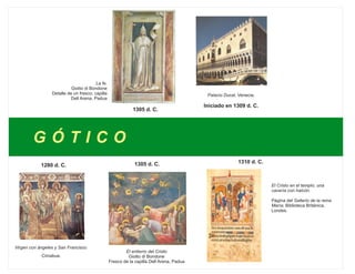 G Ó T I C O
1280 d. C.
Virgen con ángeles y San Francisco.
Cimabue.
1305 d. C.
1305 d. C.
La fe.
Giotto di Bondone
Detalle de un fresco; capilla
Dell Arena, Padua
El entierro del Cristo
Giotto di Bondone
Fresco de la capilla Dell Arena, Padua
Palacio Ducal, Venecia.
Iniciado en 1309 d. C.
1310 d. C.
El Cristo en el templo; una
cacería con halcón.
Página del Salterio de la reina
María; Biblioteca Británica,
Londes.
 