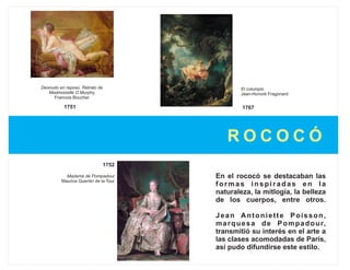 Desnudo en reposo. Retrato de                  El columpio
   Madmoiselle O Murphy                        Jean-Honoré Fragonard
     Francois Boucher

          1751                                  1767




                                           ROCOCÓ
                                1752

           Madame de Pompadour         En el rococó se destacaban las
         Maurice Quentin de la Tour
                                       formas inspiradas en la
                                       naturaleza, la mitlogía, la belleza
                                       de los cuerpos, entre otros.

                                       Jean Antoniette Poisson,
                                       m a r q u e s a d e P o m p a d o u r,
                                       transmitió su interés en el arte a
                                       las clases acomodadas de París,
                                       así pudo difundirse este estilo.
 