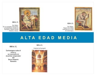 800 d. C.
                                                                     830 d. C.
                San Mateo.
De un evangelio manuscrito,                                          San Mateo.
  probablemente pintado en                                    Página de la Biblia
  Aquisgrán; Museo de Arte                                  realizada en la corte
          Histórico, Grecia.                                      de Carlomagno




                               A LTA E D A D M E D I A
                                         805 d. C.
            800 d. C.
                                    Catedral de Aquisgrán
     Carlomagno sube al
            trono y
        se convierte en
     el primer emperador
              del
         Sacro Imperio
            Romano
 