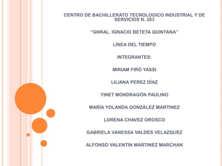 CENTRO DE BACHILLERATO TECNOLOGICO INDUSTRIAL Y DE
                  SERVICIOS N. 203

         “GNRAL. IGNACIO BETETA QUINTANA”

                 LÌNEA DEL TIEMPO

                  INTEGRANTES:

                 MIRIAM FIRÒ YASSI

                LILIANA PEREZ DÌAZ

             YINET MONDRAGÒN PAULINO

        MARÌA YOLANDA GONZÀLEZ MARTINEZ

              LORENA CHAVEZ OROSCO

        GABRIELA VANESSA VALDES VELAZQUEZ

       ALFONSO VALENTIN MARTINEZ MARCHAN
 