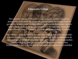 Educación Griega


   Nos interesa tanto la civilización Griega en cuanto al tema educación,
 porque está civilización fue la que dio grandes pasos en ciencias como la
geometría, la astronomía, la matemática y la educación física entre muchas
  otras y fue la civilización que por primera vez dio conceptos consientes
 sobre ciencias como la Filosofía, la psicología, la moralidad y la cultura.

Sin embargo , esta civilización que ponemos en un pedestal por sus grandes
 avances educativos y sociales, muchas veces lo que hacia era apropiarse de
conceptos que ya habían desarrollado otras civilizaciones y lo reorganizaban
     y perfeccionaban para así convertirlo en una ciencia solida y bien
fundamentada y que en la mayoría de los casos aun usamos en la actualidad.
 
