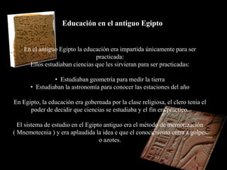 Educación en el antiguo Egipto


    En el antiguo Egipto la educación era impartida únicamente para ser
                                practicada:
      Ellos estudiaban ciencias que les sirvieran para ser practicadas:

               • Estudiaban geometría para medir la tierra
      • Estudiaban la astronomía para conocer las estaciones del año

En Egipto, la educación era gobernada por la clase religiosa, el clero tenia el
      poder de decidir que ciencias se estudiaba y el fin era practico.

  El sistema de estudio en el Egipto antiguo era el método de memorización
( Mnemotecnia ) y era aplaudida la idea e que el conocimiento entra a golpes
                                   o azotes.
 