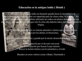 Educación en la antigua India ( Hindú )

      La educación en la antigua india era bastante guiada hacia la moralidad y la
  espiritualidad, sin embargo solo era impartida para las clases altas. Si alguien “ No
  digno ” escuchaba la teoría, debían rellenarle los oídos con plomo derretido y si era
descubierto explicando la teoría que solo la clase alta debería saber, debían amputarle la
                                         lengua.

    Esta civilización desarrolla en su sistema educativo valores que siempre fueron
                        ignorados por las demás civilizaciones.

    Al ser un pueblo tan religioso y guiado por la moral, desarrollan valores como:

                       • Preocupación por el devenir universal
                      • Preocupación por buscar la paz interior
                 • Buscar la fusión mística con la naturaleza y el todo

                  Basados en estos valores crean a Buda ( Iluminado )
 