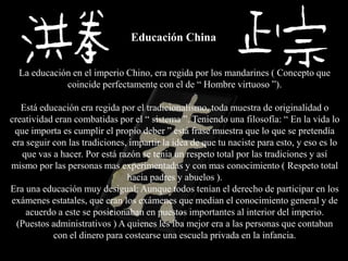 Educación China


  La educación en el imperio Chino, era regida por los mandarines ( Concepto que
             coincide perfectamente con el de “ Hombre virtuoso ”).

   Está educación era regida por el tradicionalismo, toda muestra de originalidad o
creatividad eran combatidas por el “ sistema ”. Teniendo una filosofía: “ En la vida lo
  que importa es cumplir el propio deber ” está frase muestra que lo que se pretendía
 era seguir con las tradiciones, impartir la idea de que tu naciste para esto, y eso es lo
    que vas a hacer. Por está razón se tenia un respeto total por las tradiciones y así
mismo por las personas mas experimentadas y con mas conocimiento ( Respeto total
                                hacia padres y abuelos ).
Era una educación muy desigual: Aunque todos tenían el derecho de participar en los
exámenes estatales, que eran los exámenes que median el conocimiento general y de
     acuerdo a este se posicionaban en puestos importantes al interior del imperio.
  (Puestos administrativos ) A quienes les iba mejor era a las personas que contaban
            con el dinero para costearse una escuela privada en la infancia.
 