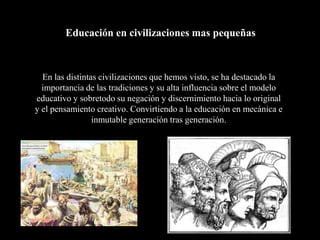 Educación en civilizaciones mas pequeñas



  En las distintas civilizaciones que hemos visto, se ha destacado la
  importancia de las tradiciones y su alta influencia sobre el modelo
educativo y sobretodo su negación y discernimiento hacia lo original
y el pensamiento creativo. Convirtiendo a la educación en mecánica e
                 inmutable generación tras generación.
 