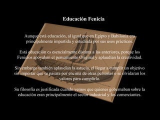 Educación Fenicia


     Aunque está educación, al igual que en Egipto y Babilonia era
      principalmente impartida y estudiada por sus usos prácticos.

  Está educación es esencialmente distinta a las anteriores, porque los
 Fenicios apoyaban el pensamiento Original y aplaudían la creatividad.

Sin embargo también aplaudían la astucia, el llegar a cumplir un objetivo
sin importar que se pasara por encima de otras personas o se olvidaran los
                         valores para cumplirlo.

Su filosofía es justificada cuando vemos que quienes gobernaban sobre la
 educación eran principalmente el sector industrial y los comerciantes.
 