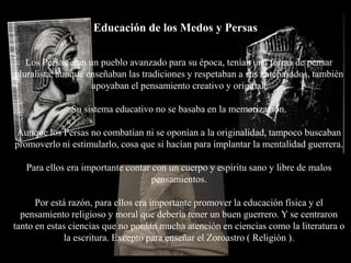 Educación de los Medos y Persas

   Los Persas eran un pueblo avanzado para su época, tenían una forma de pensar
pluralista, aunque enseñaban las tradiciones y respetaban a sus antepasados, también
                    apoyaban el pensamiento creativo y original.

              Su sistema educativo no se basaba en la memorización.

Aunque los Persas no combatían ni se oponían a la originalidad, tampoco buscaban
promoverlo ni estimularlo, cosa que si hacían para implantar la mentalidad guerrera.

   Para ellos era importante contar con un cuerpo y espíritu sano y libre de malos
                                    pensamientos.

      Por está razón, para ellos era importante promover la educación física y el
  pensamiento religioso y moral que debería tener un buen guerrero. Y se centraron
tanto en estas ciencias que no ponían mucha atención en ciencias como la literatura o
             la escritura. Excepto para enseñar el Zoroastro ( Religión ).
 