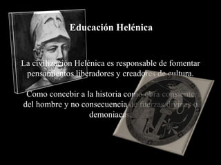 Educación Helénica


La civilización Helénica es responsable de fomentar
 pensamientos liberadores y creadores de cultura.

 Como concebir a la historia como obra consiente
del hombre y no consecuencia de fuerzas divinas o
                  demoniacas.
 