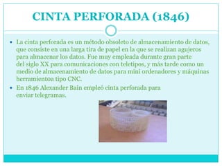 CINTA PERFORADA (1846)

 La cinta perforada es un método obsoleto de almacenamiento de datos,
  que consiste en una larga tira de papel en la que se realizan agujeros
  para almacenar los datos. Fue muy empleada durante gran parte
  del siglo XX para comunicaciones con teletipos, y más tarde como un
  medio de almacenamiento de datos para mini ordenadores y máquinas
  herramient0a tipo CNC.
 En 1846 Alexander Bain empleó cinta perforada para
  enviar telegramas.
 