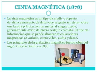 CINTA MAGNÉTICA (1878)

 La cinta magnética es un tipo de medio o soporte
  de almacenamiento de datos que se graba en pistas sobre
  una banda plástica con un material magnetizado,
  generalmente óxido de hierro o algún cromato. El tipo de
  información que se puede almacenar en las cintas
  magnéticas es variado, como vídeo, audio y datos.
 Los principios de la grabación magnética fueron obra del
  inglés Oberlin Smith en 1878.
 