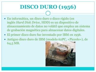 DISCO DURO (1956)

 En informática, un disco duro o disco rígido (en
  inglés Hard Disk Drive, HDD) es un dispositivo de
  almacenamiento de datos no volátil que emplea un sistema
  de grabación magnética para almacenar datos digitales.
 El primer disco duro fue inventado por IBM en 1956.
 Antiguo disco duro de IBM (modelo 62PC, «Piccolo»), de
  64,5 MB.
 