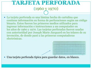 TARJETA PERFORADA
                        (1960 y 1970)

 La tarjeta perforada es una lámina hecha de cartulina que
  contiene información en forma de perforaciones según un código
  binario. Estos fueron los primeros medios utilizados para
  ingresar información e instrucciones a un computador en
  los años de 1960 y 1970. Las tarjetas perforadas fueron usadas
  con anterioridad por Joseph Marie Jacquard en los telares de su
  invención, de donde pasó a las primeras computadoras
  electrónicas.




 Una tarjeta perforada típica para guardar datos, en blanco.
 