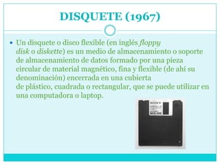 DISQUETE (1967)

 Un disquete o disco flexible (en inglés floppy
  disk o diskette) es un medio de almacenamiento o soporte
  de almacenamiento de datos formado por una pieza
  circular de material magnético, fina y flexible (de ahí su
  denominación) encerrada en una cubierta
  de plástico, cuadrada o rectangular, que se puede utilizar en
  una computadora o laptop.
 