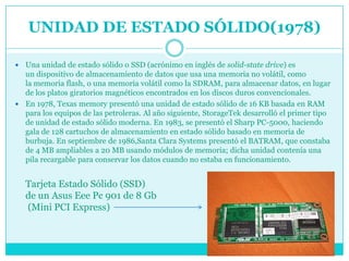 UNIDAD DE ESTADO SÓLIDO(1978)

 Una unidad de estado sólido o SSD (acrónimo en inglés de solid-state drive) es
  un dispositivo de almacenamiento de datos que usa una memoria no volátil, como
  la memoria flash, o una memoria volátil como la SDRAM, para almacenar datos, en lugar
  de los platos giratorios magnéticos encontrados en los discos duros convencionales.
 En 1978, Texas memory presentó una unidad de estado sólido de 16 KB basada en RAM
  para los equipos de las petroleras. Al año siguiente, StorageTek desarrolló el primer tipo
  de unidad de estado sólido moderna. En 1983, se presentó el Sharp PC-5000, haciendo
  gala de 128 cartuchos de almacenamiento en estado sólido basado en memoria de
  burbuja. En septiembre de 1986,Santa Clara Systems presentó el BATRAM, que constaba
  de 4 MB ampliables a 20 MB usando módulos de memoria; dicha unidad contenía una
  pila recargable para conservar los datos cuando no estaba en funcionamiento.


    Tarjeta Estado Sólido (SSD)
    de un Asus Eee Pc 901 de 8 Gb
    (Mini PCI Express)
 
