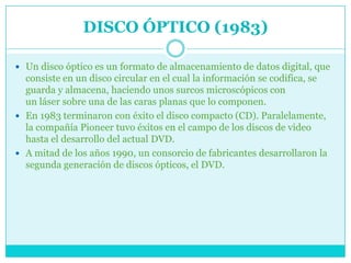 DISCO ÓPTICO (1983)

 Un disco óptico es un formato de almacenamiento de datos digital, que
  consiste en un disco circular en el cual la información se codifica, se
  guarda y almacena, haciendo unos surcos microscópicos con
  un láser sobre una de las caras planas que lo componen.
 En 1983 terminaron con éxito el disco compacto (CD). Paralelamente,
  la compañía Pioneer tuvo éxitos en el campo de los discos de video
  hasta el desarrollo del actual DVD.
 A mitad de los años 1990, un consorcio de fabricantes desarrollaron la
  segunda generación de discos ópticos, el DVD.
 