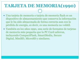TARJETA DE MEMORIA(1990)

 Una tarjeta de memoria o tarjeta de memoria flash es un
  dispositivo de almacenamiento que conserva la información
  que le ha sido almacenada de forma correcta aun con la
  pérdida de energía, es decir, es una memoria no volátil.
 También en los años 1990, una serie de formatos de tarjetas
  de memoria más pequeña que la PC Card salieron,
  incluyendo CompactFlash, SmartMedia, Secure
  Digital, MiniSD, MicroSD y similares.
 