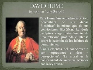 Para Hume "un verdadero escéptico
desconfiará      de   sus    dudas
filosóficas" lo mismo que de sus
convicciones filosóficas. La duda
escéptica surge naturalmente de
una reflexión profunda e intensa
sobre la cuestión de los hábitos de
pensamiento.
"Los elementos del conocimiento
son impresiones e ideas =
percepciones". "La moral es la
conformidad de nuestras acciones
con la ley divina."
 