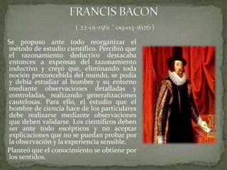 Se propuso ante todo reorganizar el
método de estudio científico. Percibió que
el razonamiento deductivo destacaba
entonces a expensas del razonamiento
inductivo y creyó que, eliminando toda
noción preconcebida del mundo, se podía
y debía estudiar al hombre y su entorno
mediante observaciones detalladas y
controladas, realizando generalizaciones
cautelosas. Para ello, el estudio que el
hombre de ciencia hace de los particulares
debe realizarse mediante observaciones
que deben validarse. Los científicos deben
ser ante todo escépticos y no aceptar
explicaciones que no se puedan probar por
la observación y la experiencia sensible.
Planteó que el conocimiento se obtiene por
los sentidos.
 
