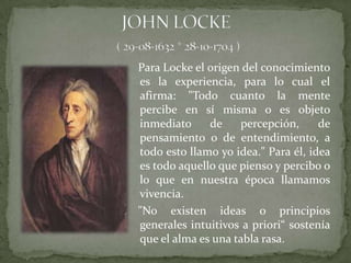 Para Locke el origen del conocimiento
es la experiencia, para lo cual el
afirma: "Todo cuanto la mente
percibe en sí misma o es objeto
inmediato     de    percepción,      de
pensamiento o de entendimiento, a
todo esto llamo yo idea." Para él, idea
es todo aquello que pienso y percibo o
lo que en nuestra época llamamos
vivencia.
"No existen ideas o principios
generales intuitivos a priori“ sostenía
que el alma es una tabla rasa.
 