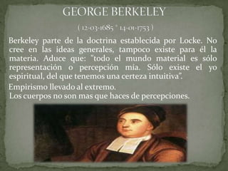 Berkeley parte de la doctrina establecida por Locke. No
cree en las ideas generales, tampoco existe para él la
materia. Aduce que: "todo el mundo material es sólo
representación o percepción mía. Sólo existe el yo
espiritual, del que tenemos una certeza intuitiva”.
Empirismo llevado al extremo.
Los cuerpos no son mas que haces de percepciones.
 