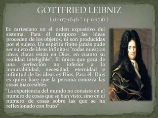 Es cartesiano en el orden expositivo del
sistema. Para él tampoco las ideas
proceden de los objetos, ni son producidas
por el sujeto. Un espíritu finito jamás pude
ser sujeto de ideas infinitas: "todas nuestras
ideas claras están en Dios, en cuanto su
realidad inteligible". El único que goza de
una perfección no inferior a la
inmutabilidad, necesidad, eternidad e
infinitud de las ideas es Dios. Para él, Dios
es quien hace que la persona conozca las
cosas inaccesibles.
"La experiencia del mundo no consiste en el
número de cosas que se han visto, sino en el
número de cosas sobre las que se ha
reflexionado con fruto"
 