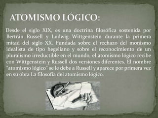 Desde el siglo XIX, es una doctrina filosófica sostenida por
Bertrán Russell y Ludwig Wittgenstein durante la primera
mitad del siglo XX. Fundada sobre el rechazo del monismo
idealista de tipo hegeliano y sobre el reconocimiento de un
pluralismo irreductible en el mundo, el atomismo lógico recibe
con Wittgenstein y Russell dos versiones diferentes. El nombre
"atomismo lógico" se le debe a Russell y aparece por primera vez
en su obra La filosofía del atomismo lógico.
 