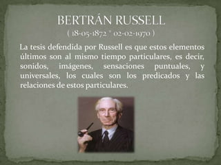 La tesis defendida por Russell es que estos elementos
últimos son al mismo tiempo particulares, es decir,
sonidos, imágenes, sensaciones puntuales, y
universales, los cuales son los predicados y las
relaciones de estos particulares.
 