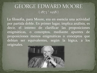 La filosofía, para Moore, era en esencia una actividad
por partida doble. En primer lugar, implica análisis, es
decir, el intento de clarificar las proposiciones
enigmáticas, o conceptos, mediante apuntes de
proposiciones menos enigmáticas o conceptos que
debían ser equivalentes, según la lógica, a los
originales.
 