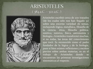 Aristóteles escribió cerca de 200 tratados
(de los cuales sólo nos han llegado 31)
sobre una enorme variedad de temas,
incluyendo lógica, metafísica, filosofía de
la ciencia, ética, filosofía política,
estética, retórica, física, astronomía y
biología.1 Aristóteles transformó muchas,
si no todas, las áreas del conocimiento
que tocó. Es reconocido como el padre
fundador de la lógica y de la biología,
pues si bien existen reflexiones y escritos
previos sobre ambas materias, es en el
trabajo de Aristóteles donde se
encuentran las primeras investigaciones
sistemáticas al respecto.
 