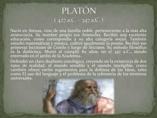 Nació en Atenas, vino de una familia noble, perteneciente a la más alta
aristocracia. Su nombre propio era Aristocles. Recibió una excelente
educación, como correspondía a su alta categoría social. También
estudió matemáticas y música, cultivó igualmente la poesía. Recibió sus
primeras lecciones de Cratilo y luego de Sócrates. Su método filosófico
es la dialéctica. Murió al cumplir 82 años, en el 347 a.C., siendo
enterrado en el jardín de la Academia.
Defendió un claro dualismo ontológico, creyendo en la existencia de dos
tipos de realidad: el mundo sensible y el mundo inteligible, como
también ofrece varios argumentos para la defensa de las Ideas, tales
como El uso del lenguaje y el problema de la referencia de los términos
universales.
 