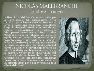 La filosofía de Malebranche se caracteriza por
la combinación del cartesianismo y la
tradición platónico-agustiniana, intentando
llevar a cabo una metafísica teocéntrica.
Acepta la dicotomía cartesiana entre espíritu y
materia,      pensamiento      y    extensión.
"Me parece enteramente cierto              dice
Malebranche que la voluntad de los seres
espirituales es incapaz de mover el mas
pequeño cuerpo que exista en el mundo.
Porque es evidente que no hay una conexión
necesaria, por ejemplo, entre nuestra voluntad
mover un brazo y el movimiento efectivo de
este. Es verdad que el brazo se mueve cuando
yo quiero, y yo soy así la causa natural del
movimiento de mi brazo. Pero las causas
naturales no son, en absoluto, verdaderas
causas, sino solamente causas ocasionales que
únicamente obran por el poder y eficacia de la
voluntad de Dios”
 