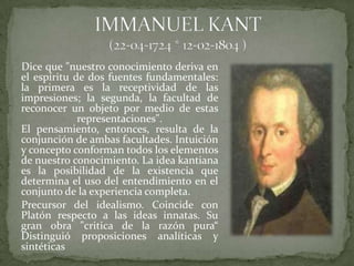 Dice que "nuestro conocimiento deriva en
el espíritu de dos fuentes fundamentales:
la primera es la receptividad de las
impresiones; la segunda, la facultad de
reconocer un objeto por medio de estas
             representaciones".
El pensamiento, entonces, resulta de la
conjunción de ambas facultades. Intuición
y concepto conforman todos los elementos
de nuestro conocimiento. La idea kantiana
es la posibilidad de la existencia que
determina el uso del entendimiento en el
conjunto de la experiencia completa.
Precursor del idealismo. Coincide con
Platón respecto a las ideas innatas. Su
gran obra "critica de la razón pura“
Distinguió proposiciones analíticas y
sintéticas
 