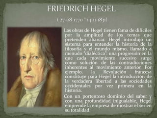 Las obras de Hegel tienen fama de difíciles
por la amplitud de los temas que
pretenden abarcar. Hegel introdujo un
sistema para entender la historia de la
filosofía y el mundo mismo, llamado a
menudo “dialéctica”: una progresión en la
que cada movimiento sucesivo surge
como solución de las contradicciones
inherentes al movimiento anterior. Por
ejemplo,      la   Revolución    francesa
constituye para Hegel la introducción de
la verdadera libertad a las sociedades
occidentales por vez primera en la
historia.
Con un portentoso dominio del saber y
con una profundidad inigualable, Hegel
emprende la empresa de mostrar el ser en
su totalidad.
 