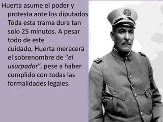 Huerta asume el poder y
 protesta ante los diputados.
 Toda esta trama dura tan
 solo 25 minutos. A pesar
 todo de este
 cuidado, Huerta merecerá
 el sobrenombre de “el
 usurpador”, pese a haber
 cumplido con todas las
 formalidades legales.
 